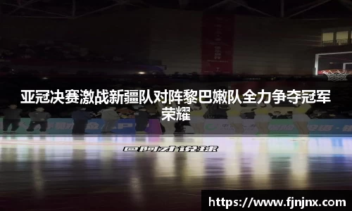 亚冠决赛激战新疆队对阵黎巴嫩队全力争夺冠军荣耀